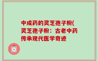 中成药的灵芝孢子粉(灵芝孢子粉：古老中药传承现代医学奇迹