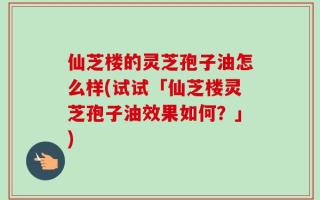 仙芝楼的灵芝孢子油怎么样(试试「仙芝楼灵芝孢子油效果如何？」)