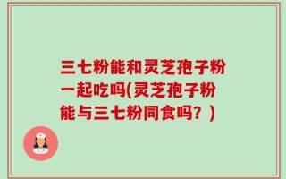 三七粉能和灵芝孢子粉一起吃吗(灵芝孢子粉能与三七粉同食吗？)