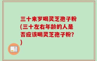 三十来岁喝灵芝孢子粉(三十左右年龄的人是否应该喝灵芝孢子粉？)