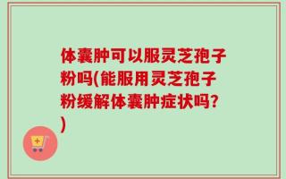体囊肿可以服灵芝孢子粉吗(能服用灵芝孢子粉缓解体囊肿症状吗？)