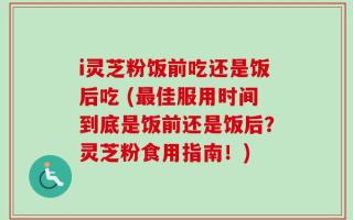 i灵芝粉饭前吃还是饭后吃 (最佳服用时间到底是饭前还是饭后？灵芝粉食用指南！)