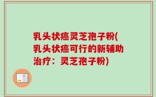 乳头状癌灵芝孢子粉(乳头状癌可行的新辅助治疗：灵芝孢子粉)