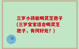 三岁小孩能喝灵芝孢子(三岁宝宝适合喝灵芝孢子，有何好处？)