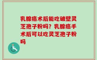 乳腺癌术后能吃破壁灵芝孢子粉吗？乳腺癌手术后可以吃灵芝孢子粉吗