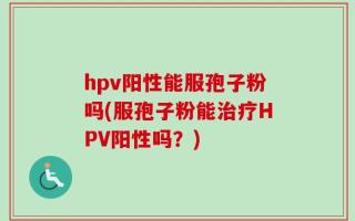 hpv阳性能服孢子粉吗(服孢子粉能治疗HPV阳性吗？)