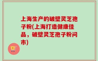 上海生产的破壁灵芝孢子粉(上海打造健康佳品，破壁灵芝孢子粉问市)