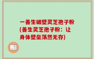 一善生破壁灵芝孢子粉(善生灵芝孢子粉：让身体壁垒荡然无存)
