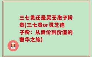 三七贵还是灵芝孢子粉贵(三七贵or灵芝孢子粉：从贵价到价值的奢华之旅)