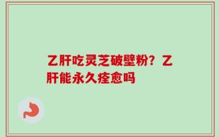 乙肝吃灵芝破壁粉？乙肝能永久痊愈吗