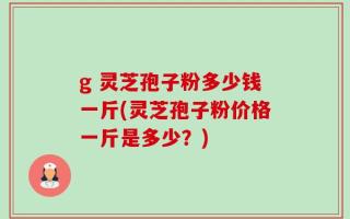 g 灵芝孢子粉多少钱一斤(灵芝孢子粉价格一斤是多少？)