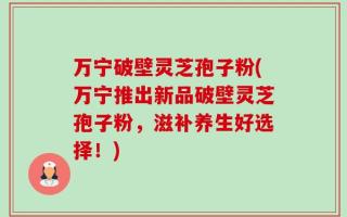 万宁破壁灵芝孢子粉(万宁推出新品破壁灵芝孢子粉，滋补养生好选择！)