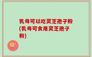 乳母可以吃灵芝孢子粉(乳母可食用灵芝孢子粉)