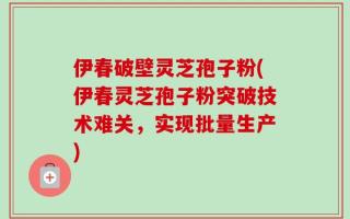 伊春破壁灵芝孢子粉(伊春灵芝孢子粉突破技术难关，实现批量生产)