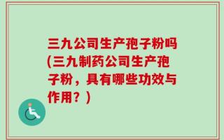 三九公司生产孢子粉吗(三九制药公司生产孢子粉，具有哪些功效与作用？)