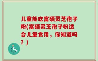 儿童能吃富硒灵芝孢子粉(富硒灵芝孢子粉适合儿童食用，你知道吗？)