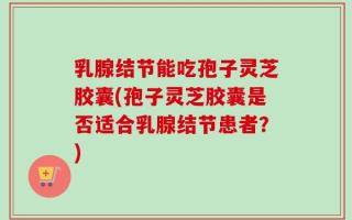 乳腺结节能吃孢子灵芝胶囊(孢子灵芝胶囊是否适合乳腺结节患者？)