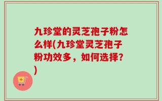九珍堂的灵芝孢子粉怎么样(九珍堂灵芝孢子粉功效多，如何选择？)