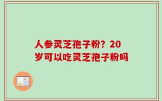 人参灵芝孢子粉？20岁可以吃灵芝孢子粉吗