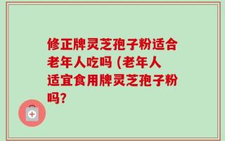修正牌灵芝孢子粉适合老年人吃吗 (老年人适宜食用牌灵芝孢子粉吗？
