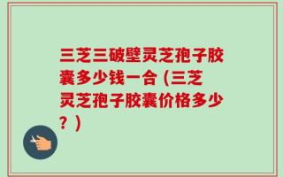 三芝三破壁灵芝孢子胶囊多少钱一合 (三芝灵芝孢子胶囊价格多少？)