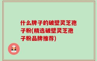 什么牌子的破壁灵芝孢子粉(精选破壁灵芝孢子粉品牌推荐)