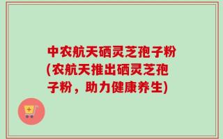 中农航天硒灵芝孢子粉(农航天推出硒灵芝孢子粉，助力健康养生)