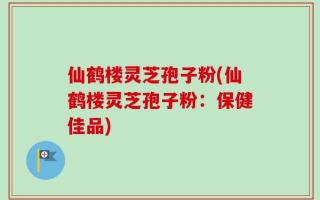 仙鹤楼灵芝孢子粉(仙鹤楼灵芝孢子粉：保健佳品)