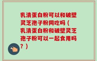 乳清蛋白粉可以和破壁灵芝孢子粉同吃吗 (乳清蛋白粉和破壁灵芝孢子粉可以一起食用吗？)
