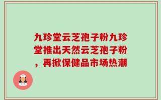 九珍堂云芝孢子粉九珍堂推出天然云芝孢子粉，再掀保健品市场热潮