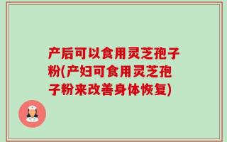 产后可以食用灵芝孢子粉(产妇可食用灵芝孢子粉来改善身体恢复)