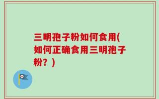 三明孢子粉如何食用(如何正确食用三明孢子粉？)