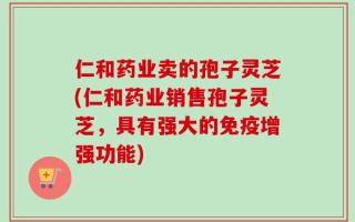 仁和药业卖的孢子灵芝(仁和药业销售孢子灵芝，具有强大的免疫增强功能)