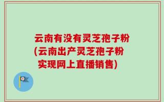 云南有没有灵芝孢子粉(云南出产灵芝孢子粉 实现网上直播销售)