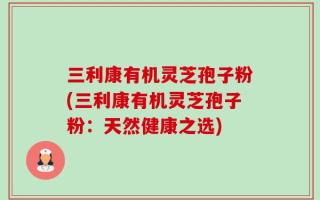 三利康有机灵芝孢子粉(三利康有机灵芝孢子粉：天然健康之选)