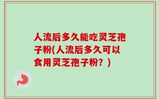 人流后多久能吃灵芝孢子粉(人流后多久可以食用灵芝孢子粉？)