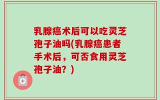 乳腺癌术后可以吃灵芝孢子油吗(乳腺癌患者手术后，可否食用灵芝孢子油？)