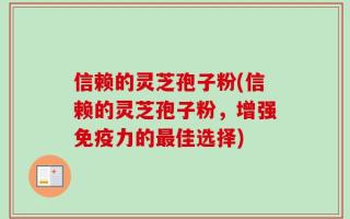 信赖的灵芝孢子粉(信赖的灵芝孢子粉，增强免疫力的最佳选择)