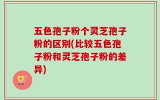 五色孢子粉个灵芝孢子粉的区别(比较五色孢子粉和灵芝孢子粉的差异)