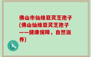 佛山市仙维亚灵芝孢子(佛山仙维亚灵芝孢子——健康保障，自然滋养)