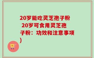 20岁能吃灵芝孢子粉 20岁可食用灵芝孢子粉：功效和注意事项)