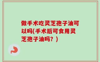 做手术吃灵芝孢子油可以吗(手术后可食用灵芝孢子油吗？)