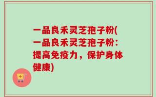 一品良禾灵芝孢子粉(一品良禾灵芝孢子粉：提高免疫力，保护身体健康)