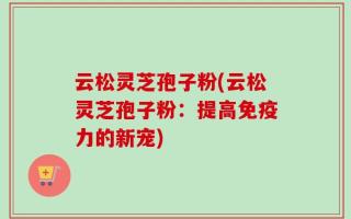云松灵芝孢子粉(云松灵芝孢子粉：提高免疫力的新宠)