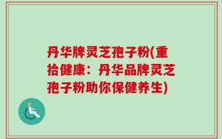 丹华牌灵芝孢子粉(重拾健康：丹华品牌灵芝孢子粉助你保健养生)