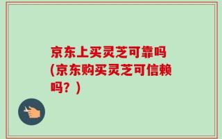 京东上买灵芝可靠吗 (京东购买灵芝可信赖吗？)