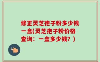 修正灵芝孢子粉多少钱一盒(灵芝孢子粉价格查询：一盒多少钱？)