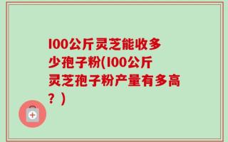 I00公斤灵芝能收多少孢子粉(I00公斤灵芝孢子粉产量有多高？)