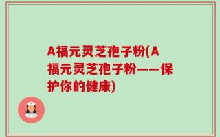 A福元灵芝孢子粉(A福元灵芝孢子粉——保护你的健康)