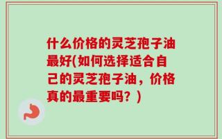 什么价格的灵芝孢子油最好(如何选择适合自己的灵芝孢子油，价格真的最重要吗？)